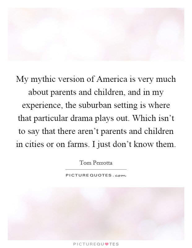 My mythic version of America is very much about parents and children, and in my experience, the suburban setting is where that particular drama plays out. Which isn't to say that there aren't parents and children in cities or on farms. I just don't know them Picture Quote #1