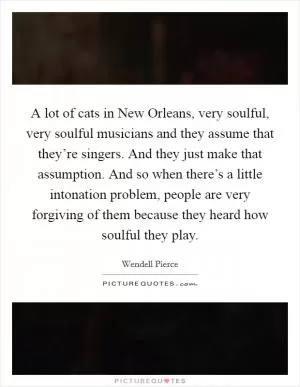 A lot of cats in New Orleans, very soulful, very soulful musicians and they assume that they’re singers. And they just make that assumption. And so when there’s a little intonation problem, people are very forgiving of them because they heard how soulful they play Picture Quote #1