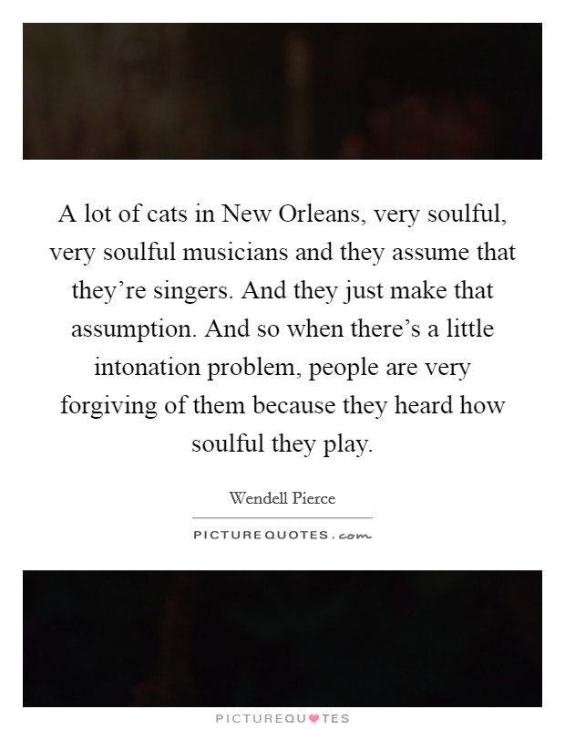 A lot of cats in New Orleans, very soulful, very soulful musicians and they assume that they're singers. And they just make that assumption. And so when there's a little intonation problem, people are very forgiving of them because they heard how soulful they play Picture Quote #1