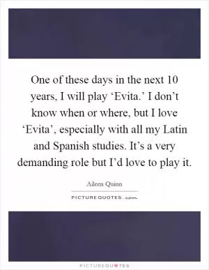 One of these days in the next 10 years, I will play ‘Evita.’ I don’t know when or where, but I love ‘Evita’, especially with all my Latin and Spanish studies. It’s a very demanding role but I’d love to play it Picture Quote #1