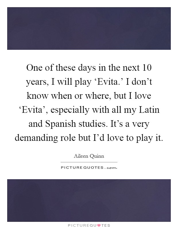 One of these days in the next 10 years, I will play ‘Evita.' I don't know when or where, but I love ‘Evita', especially with all my Latin and Spanish studies. It's a very demanding role but I'd love to play it Picture Quote #1