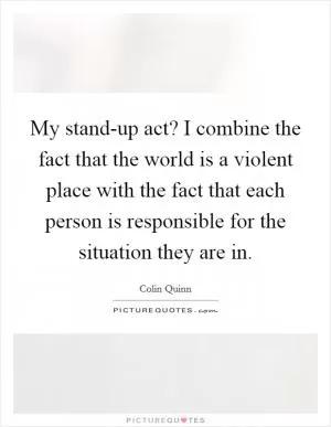 My stand-up act? I combine the fact that the world is a violent place with the fact that each person is responsible for the situation they are in Picture Quote #1