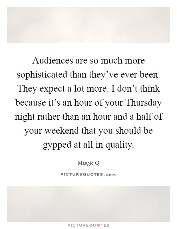 Audiences are so much more sophisticated than they've ever been. They expect a lot more. I don't think because it's an hour of your Thursday night rather than an hour and a half of your weekend that you should be gypped at all in quality Picture Quote #1