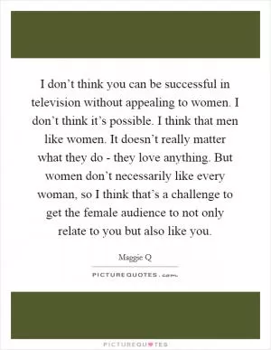 I don’t think you can be successful in television without appealing to women. I don’t think it’s possible. I think that men like women. It doesn’t really matter what they do - they love anything. But women don’t necessarily like every woman, so I think that’s a challenge to get the female audience to not only relate to you but also like you Picture Quote #1