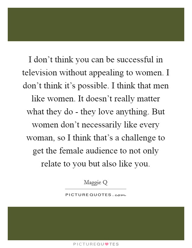 I don't think you can be successful in television without appealing to women. I don't think it's possible. I think that men like women. It doesn't really matter what they do - they love anything. But women don't necessarily like every woman, so I think that's a challenge to get the female audience to not only relate to you but also like you Picture Quote #1