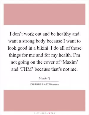 I don’t work out and be healthy and want a strong body because I want to look good in a bikini. I do all of those things for me and for my health. I’m not going on the cover of ‘Maxim’ and ‘FHM’ because that’s not me Picture Quote #1