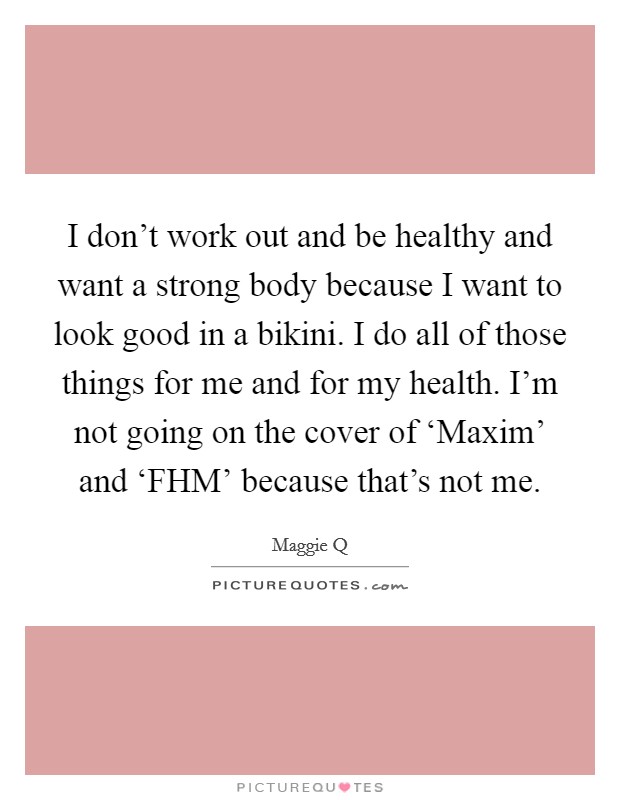 I don't work out and be healthy and want a strong body because I want to look good in a bikini. I do all of those things for me and for my health. I'm not going on the cover of ‘Maxim' and ‘FHM' because that's not me Picture Quote #1