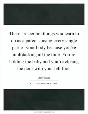 There are certain things you learn to do as a parent - using every single part of your body because you’re multitasking all the time. You’re holding the baby and you’re closing the door with your left foot Picture Quote #1