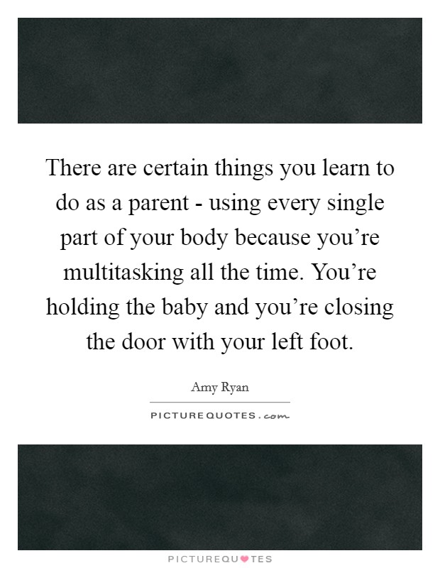 There are certain things you learn to do as a parent - using every single part of your body because you're multitasking all the time. You're holding the baby and you're closing the door with your left foot Picture Quote #1