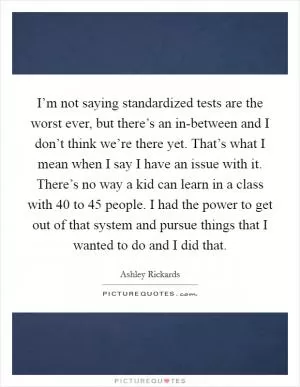 I’m not saying standardized tests are the worst ever, but there’s an in-between and I don’t think we’re there yet. That’s what I mean when I say I have an issue with it. There’s no way a kid can learn in a class with 40 to 45 people. I had the power to get out of that system and pursue things that I wanted to do and I did that Picture Quote #1