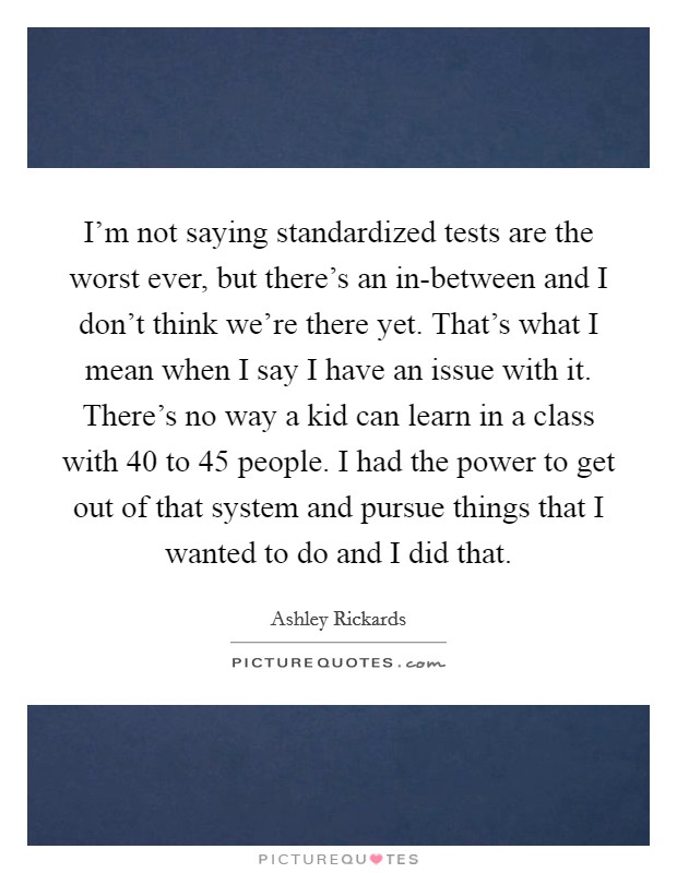 I'm not saying standardized tests are the worst ever, but there's an in-between and I don't think we're there yet. That's what I mean when I say I have an issue with it. There's no way a kid can learn in a class with 40 to 45 people. I had the power to get out of that system and pursue things that I wanted to do and I did that Picture Quote #1