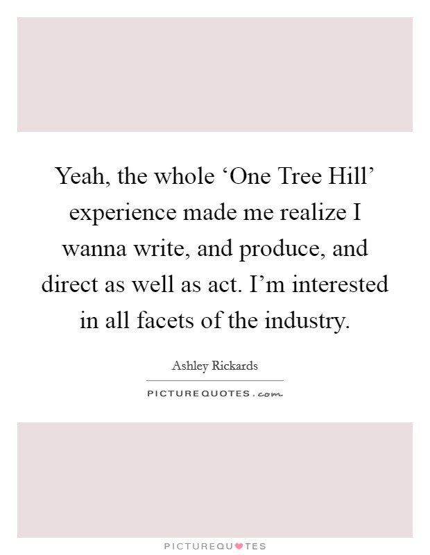 Yeah, the whole ‘One Tree Hill' experience made me realize I wanna write, and produce, and direct as well as act. I'm interested in all facets of the industry Picture Quote #1