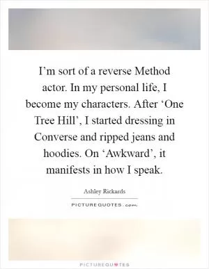 I’m sort of a reverse Method actor. In my personal life, I become my characters. After ‘One Tree Hill’, I started dressing in Converse and ripped jeans and hoodies. On ‘Awkward’, it manifests in how I speak Picture Quote #1