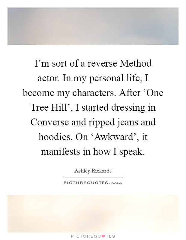 I'm sort of a reverse Method actor. In my personal life, I become my characters. After ‘One Tree Hill', I started dressing in Converse and ripped jeans and hoodies. On ‘Awkward', it manifests in how I speak Picture Quote #1