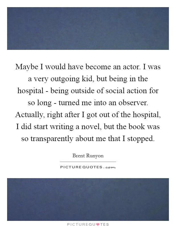 Maybe I would have become an actor. I was a very outgoing kid, but being in the hospital - being outside of social action for so long - turned me into an observer. Actually, right after I got out of the hospital, I did start writing a novel, but the book was so transparently about me that I stopped Picture Quote #1