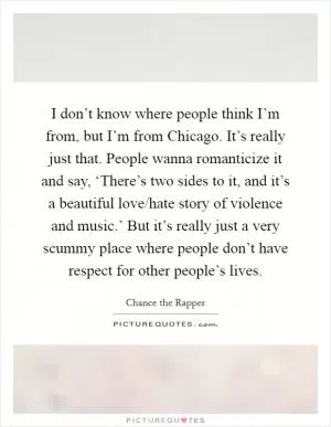 I don’t know where people think I’m from, but I’m from Chicago. It’s really just that. People wanna romanticize it and say, ‘There’s two sides to it, and it’s a beautiful love/hate story of violence and music.’ But it’s really just a very scummy place where people don’t have respect for other people’s lives Picture Quote #1