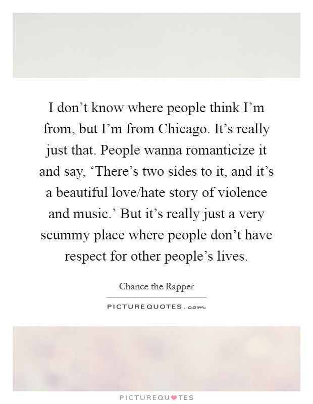 I don't know where people think I'm from, but I'm from Chicago. It's really just that. People wanna romanticize it and say, ‘There's two sides to it, and it's a beautiful love/hate story of violence and music.' But it's really just a very scummy place where people don't have respect for other people's lives Picture Quote #1