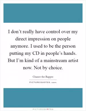 I don’t really have control over my direct impression on people anymore. I used to be the person putting my CD in people’s hands. But I’m kind of a mainstream artist now. Not by choice Picture Quote #1