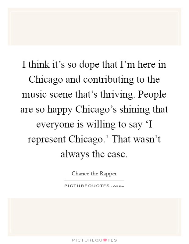 I think it's so dope that I'm here in Chicago and contributing to the music scene that's thriving. People are so happy Chicago's shining that everyone is willing to say ‘I represent Chicago.' That wasn't always the case Picture Quote #1