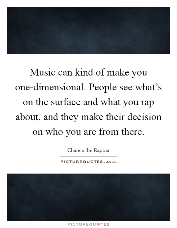 Music can kind of make you one-dimensional. People see what's on the surface and what you rap about, and they make their decision on who you are from there Picture Quote #1