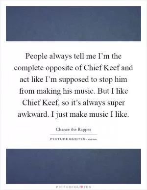 People always tell me I’m the complete opposite of Chief Keef and act like I’m supposed to stop him from making his music. But I like Chief Keef, so it’s always super awkward. I just make music I like Picture Quote #1