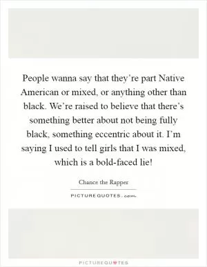 People wanna say that they’re part Native American or mixed, or anything other than black. We’re raised to believe that there’s something better about not being fully black, something eccentric about it. I’m saying I used to tell girls that I was mixed, which is a bold-faced lie! Picture Quote #1
