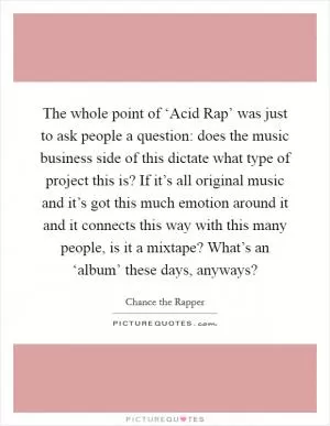 The whole point of ‘Acid Rap’ was just to ask people a question: does the music business side of this dictate what type of project this is? If it’s all original music and it’s got this much emotion around it and it connects this way with this many people, is it a mixtape? What’s an ‘album’ these days, anyways? Picture Quote #1