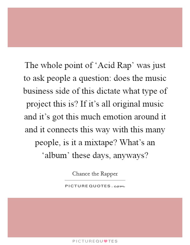 The whole point of ‘Acid Rap' was just to ask people a question: does the music business side of this dictate what type of project this is? If it's all original music and it's got this much emotion around it and it connects this way with this many people, is it a mixtape? What's an ‘album' these days, anyways? Picture Quote #1