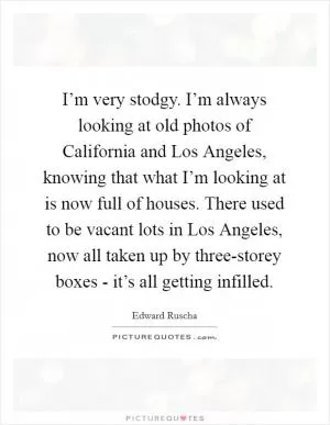 I’m very stodgy. I’m always looking at old photos of California and Los Angeles, knowing that what I’m looking at is now full of houses. There used to be vacant lots in Los Angeles, now all taken up by three-storey boxes - it’s all getting infilled Picture Quote #1