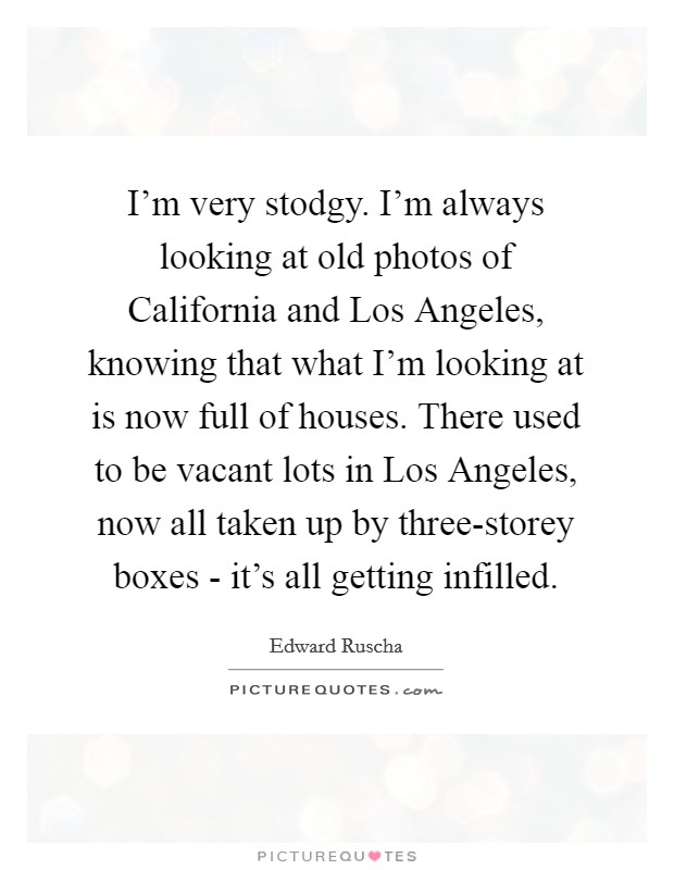 I'm very stodgy. I'm always looking at old photos of California and Los Angeles, knowing that what I'm looking at is now full of houses. There used to be vacant lots in Los Angeles, now all taken up by three-storey boxes - it's all getting infilled Picture Quote #1