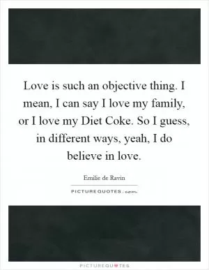 Love is such an objective thing. I mean, I can say I love my family, or I love my Diet Coke. So I guess, in different ways, yeah, I do believe in love Picture Quote #1