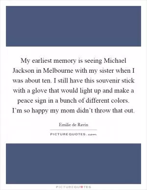My earliest memory is seeing Michael Jackson in Melbourne with my sister when I was about ten. I still have this souvenir stick with a glove that would light up and make a peace sign in a bunch of different colors. I’m so happy my mom didn’t throw that out Picture Quote #1