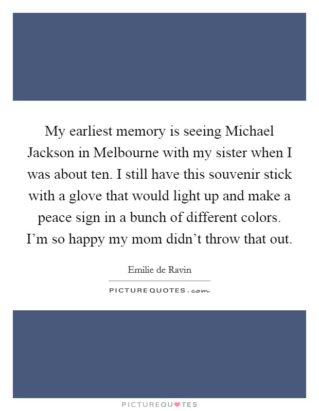 My earliest memory is seeing Michael Jackson in Melbourne with my sister when I was about ten. I still have this souvenir stick with a glove that would light up and make a peace sign in a bunch of different colors. I'm so happy my mom didn't throw that out Picture Quote #1