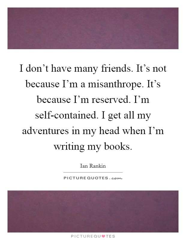 I don't have many friends. It's not because I'm a misanthrope. It's because I'm reserved. I'm self-contained. I get all my adventures in my head when I'm writing my books Picture Quote #1