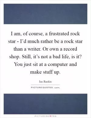 I am, of course, a frustrated rock star - I’d much rather be a rock star than a writer. Or own a record shop. Still, it’s not a bad life, is it? You just sit at a computer and make stuff up Picture Quote #1