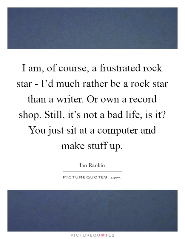 I am, of course, a frustrated rock star - I'd much rather be a rock star than a writer. Or own a record shop. Still, it's not a bad life, is it? You just sit at a computer and make stuff up Picture Quote #1