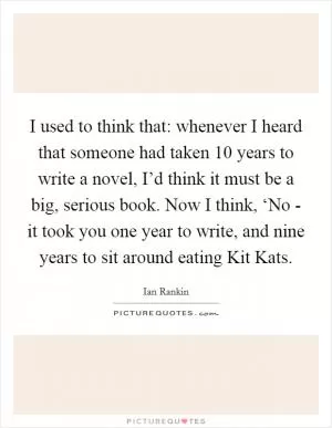 I used to think that: whenever I heard that someone had taken 10 years to write a novel, I’d think it must be a big, serious book. Now I think, ‘No - it took you one year to write, and nine years to sit around eating Kit Kats Picture Quote #1