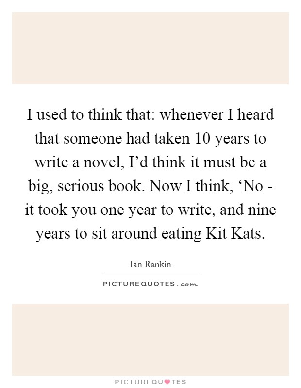 I used to think that: whenever I heard that someone had taken 10 years to write a novel, I'd think it must be a big, serious book. Now I think, ‘No - it took you one year to write, and nine years to sit around eating Kit Kats Picture Quote #1