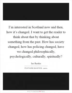 I’m interested in Scotland now and then, how it’s changed. I want to get the reader to think about that by thinking about something from the past. How has society changed, how has policing changed, have we changed philosophically, psychologically, culturally, spiritually? Picture Quote #1