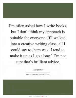 I’m often asked how I write books, but I don’t think my approach is suitable for everyone. If I walked into a creative writing class, all I could say to them was ‘I tend to make it up as I go along.’ I’m not sure that’s brilliant advice Picture Quote #1