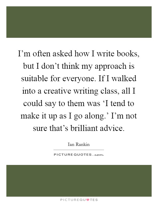 I'm often asked how I write books, but I don't think my approach is suitable for everyone. If I walked into a creative writing class, all I could say to them was ‘I tend to make it up as I go along.' I'm not sure that's brilliant advice Picture Quote #1