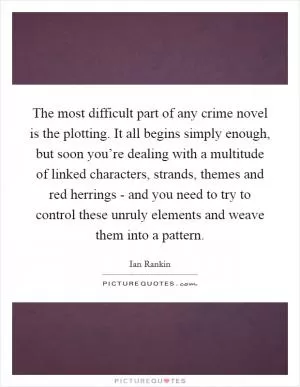 The most difficult part of any crime novel is the plotting. It all begins simply enough, but soon you’re dealing with a multitude of linked characters, strands, themes and red herrings - and you need to try to control these unruly elements and weave them into a pattern Picture Quote #1