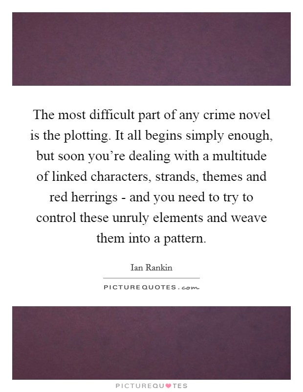 The most difficult part of any crime novel is the plotting. It all begins simply enough, but soon you're dealing with a multitude of linked characters, strands, themes and red herrings - and you need to try to control these unruly elements and weave them into a pattern Picture Quote #1
