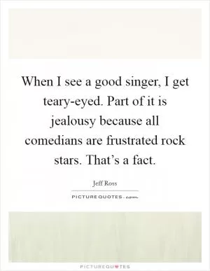 When I see a good singer, I get teary-eyed. Part of it is jealousy because all comedians are frustrated rock stars. That’s a fact Picture Quote #1