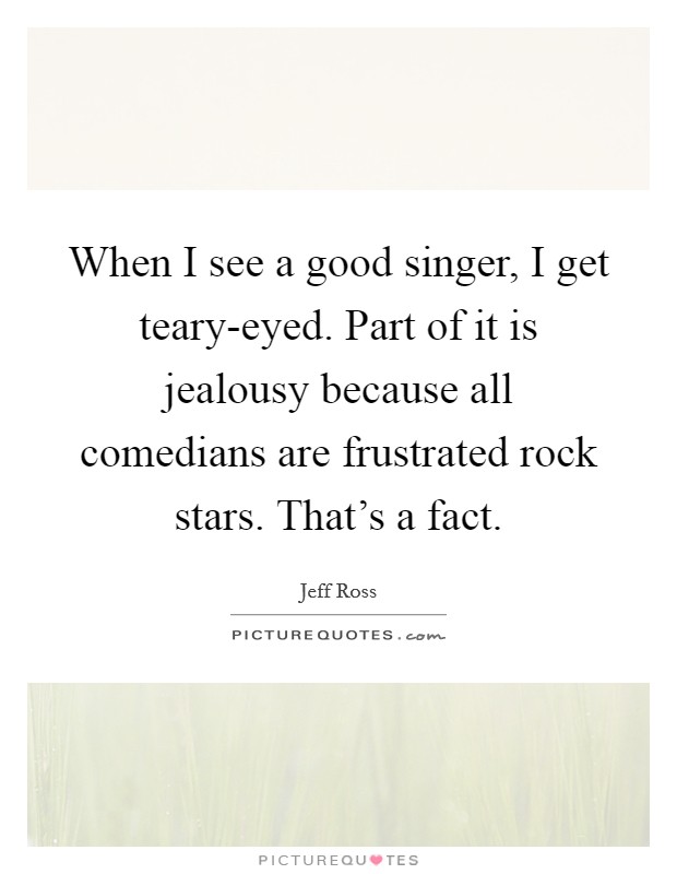 When I see a good singer, I get teary-eyed. Part of it is jealousy because all comedians are frustrated rock stars. That's a fact Picture Quote #1