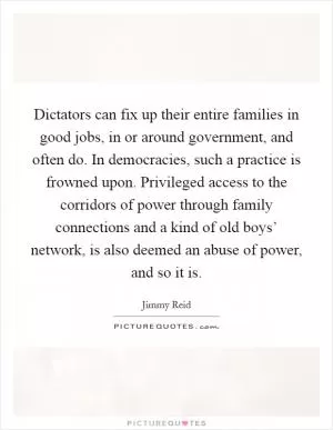 Dictators can fix up their entire families in good jobs, in or around government, and often do. In democracies, such a practice is frowned upon. Privileged access to the corridors of power through family connections and a kind of old boys’ network, is also deemed an abuse of power, and so it is Picture Quote #1