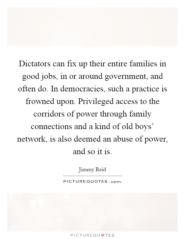 Dictators can fix up their entire families in good jobs, in or around government, and often do. In democracies, such a practice is frowned upon. Privileged access to the corridors of power through family connections and a kind of old boys' network, is also deemed an abuse of power, and so it is Picture Quote #1