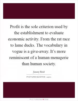Profit is the sole criterion used by the establishment to evaluate economic activity. From the rat race to lame ducks. The vocabulary in vogue is a give-away. It’s more reminiscent of a human menagerie than human society Picture Quote #1