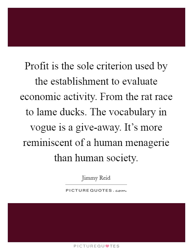 Profit is the sole criterion used by the establishment to evaluate economic activity. From the rat race to lame ducks. The vocabulary in vogue is a give-away. It's more reminiscent of a human menagerie than human society Picture Quote #1