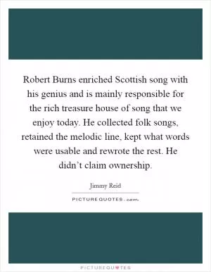 Robert Burns enriched Scottish song with his genius and is mainly responsible for the rich treasure house of song that we enjoy today. He collected folk songs, retained the melodic line, kept what words were usable and rewrote the rest. He didn’t claim ownership Picture Quote #1